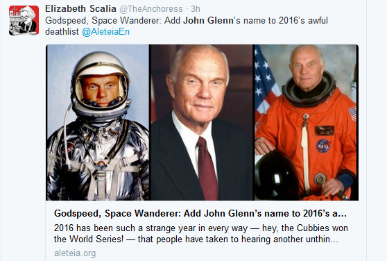 <blockquote class="twitter-tweet" data-lang="en"><p lang="en" dir="ltr">Godspeed, Space Wanderer: Add John Glenn’s name to 2016’s awful deathlist <a href="https://twitter.com/AleteiaEN">@AleteiaEn</a> <a href="https://t.co/fTCwDRYRva">https://t.co/fTCwDRYRva</a></p>— Elizabeth Scalia (@TheAnchoress) <a href="https://twitter.com/TheAnchoress/status/806971579301265412">December 8, 2016</a></blockquote> <script async src="//platform.twitter.com/widgets.js" charset="utf-8"></script>